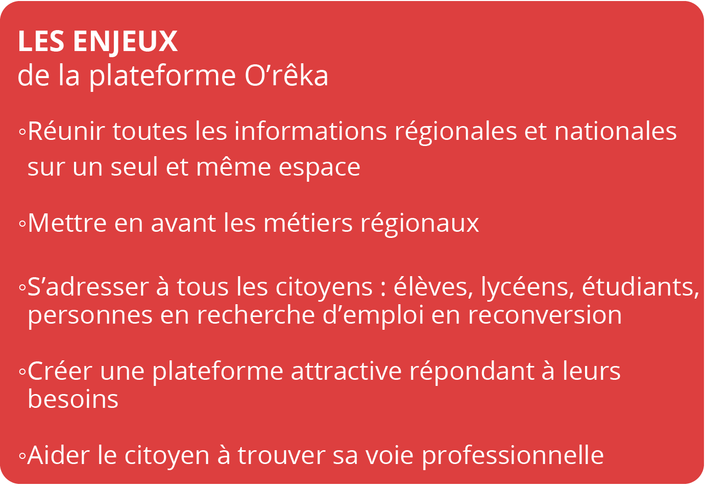 LES ENJEUX  de la plateforme O’rêka LES ENJEUX de la plateforme O’rêka -LES ENJEUX de la plateforme O’rêkaRéunir toutes les informations régionales et nationales sur un seul et même espaceMettre en avant les métiers régionaux S’adresser à tous les citoyen